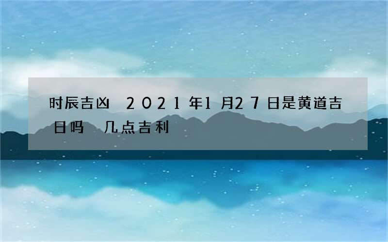 时辰吉凶 2021年1月27日是黄道吉日吗 几点吉利